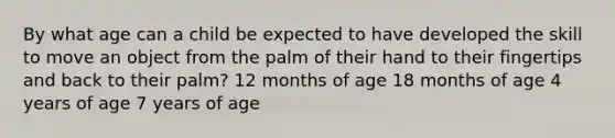 By what age can a child be expected to have developed the skill to move an object from the palm of their hand to their fingertips and back to their palm? 12 months of age 18 months of age 4 years of age 7 years of age