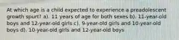 At which age is a child expected to experience a preadolescent growth spurt? a). 11 years of age for both sexes b). 11-year-old boys and 12-year-old girls c). 9-year-old girls and 10-year-old boys d). 10-year-old girls and 12-year-old boys