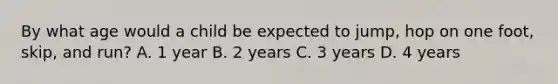 By what age would a child be expected to jump, hop on one foot, skip, and run? A. 1 year B. 2 years C. 3 years D. 4 years