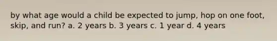 by what age would a child be expected to jump, hop on one foot, skip, and run? a. 2 years b. 3 years c. 1 year d. 4 years