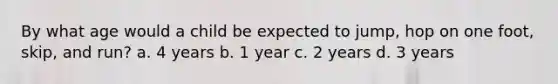 By what age would a child be expected to jump, hop on one foot, skip, and run? a. 4 years b. 1 year c. 2 years d. 3 years