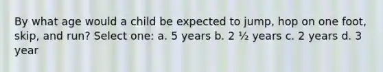 By what age would a child be expected to jump, hop on one foot, skip, and run? Select one: a. 5 years b. 2 ½ years c. 2 years d. 3 year