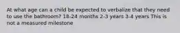 At what age can a child be expected to verbalize that they need to use the bathroom? 18-24 months 2-3 years 3-4 years This is not a measured milestone