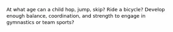 At what age can a child hop, jump, skip? Ride a bicycle? Develop enough balance, coordination, and strength to engage in gymnastics or team sports?