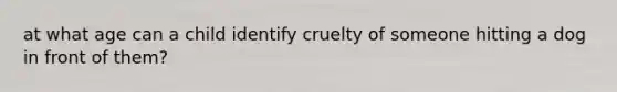 at what age can a child identify cruelty of someone hitting a dog in front of them?