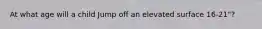 At what age will a child Jump off an elevated surface 16-21"?