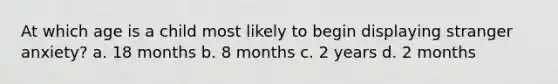 At which age is a child most likely to begin displaying stranger anxiety? a. 18 months b. 8 months c. 2 years d. 2 months