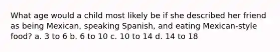 What age would a child most likely be if she described her friend as being Mexican, speaking Spanish, and eating Mexican-style food? a. 3 to 6 b. 6 to 10 c. 10 to 14 d. 14 to 18