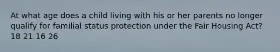 At what age does a child living with his or her parents no longer qualify for familial status protection under the Fair Housing Act? 18 21 16 26