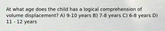 At what age does the child has a logical comprehension of volume displacement? A) 9-10 years B) 7-8 years C) 6-8 years D) 11 - 12 years