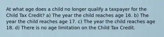 At what age does a child no longer qualify a taxpayer for the Child Tax Credit? a) The year the child reaches age 16. b) The year the child reaches age 17. c) The year the child reaches age 18. d) There is no age limitation on the Child Tax Credit.