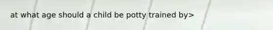 at what age should a child be potty trained by>