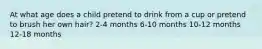 At what age does a child pretend to drink from a cup or pretend to brush her own hair? 2-4 months 6-10 months 10-12 months 12-18 months