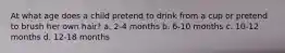 At what age does a child pretend to drink from a cup or pretend to brush her own hair? a. 2-4 months b. 6-10 months c. 10-12 months d. 12-18 months