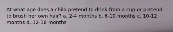 At what age does a child pretend to drink from a cup or pretend to brush her own hair? a. 2-4 months b. 6-10 months c. 10-12 months d. 12-18 months