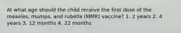 At what age should the child receive the first dose of the measles, mumps, and rubella (MMR) vaccine? 1. 2 years 2. 4 years 3. 12 months 4. 22 months