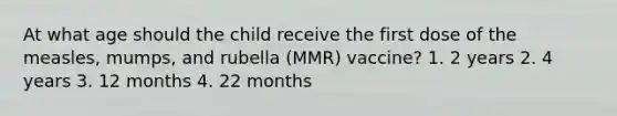 At what age should the child receive the first dose of the measles, mumps, and rubella (MMR) vaccine? 1. 2 years 2. 4 years 3. 12 months 4. 22 months