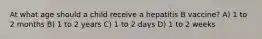 At what age should a child receive a hepatitis B vaccine? A) 1 to 2 months B) 1 to 2 years C) 1 to 2 days D) 1 to 2 weeks
