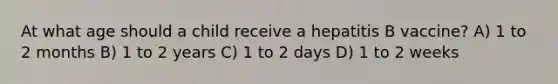 At what age should a child receive a hepatitis B vaccine? A) 1 to 2 months B) 1 to 2 years C) 1 to 2 days D) 1 to 2 weeks