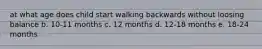 at what age does child start walking backwards without loosing balance b. 10-11 months c. 12 months d. 12-18 months e. 18-24 months