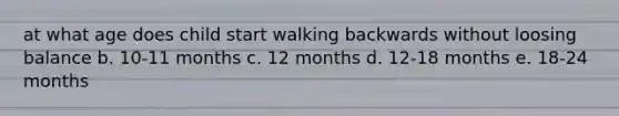 at what age does child start walking backwards without loosing balance b. 10-11 months c. 12 months d. 12-18 months e. 18-24 months