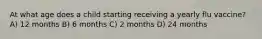 At what age does a child starting receiving a yearly flu vaccine? A) 12 months B) 6 months C) 2 months D) 24 months