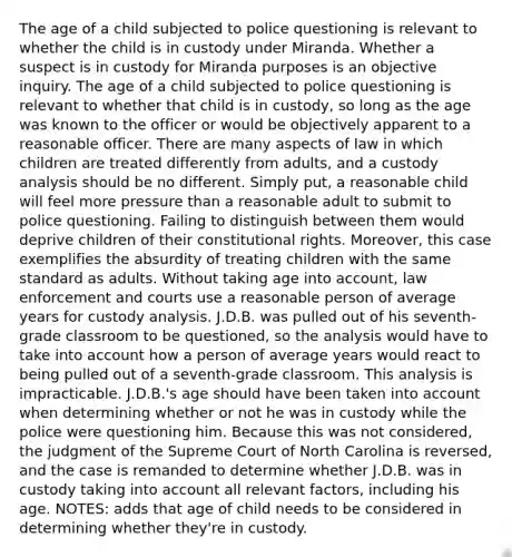 The age of a child subjected to police questioning is relevant to whether the child is in custody under Miranda. Whether a suspect is in custody for Miranda purposes is an objective inquiry. The age of a child subjected to police questioning is relevant to whether that child is in custody, so long as the age was known to the officer or would be objectively apparent to a reasonable officer. There are many aspects of law in which children are treated differently from adults, and a custody analysis should be no different. Simply put, a reasonable child will feel more pressure than a reasonable adult to submit to police questioning. Failing to distinguish between them would deprive children of their constitutional rights. Moreover, this case exemplifies the absurdity of treating children with the same standard as adults. Without taking age into account, law enforcement and courts use a reasonable person of average years for custody analysis. J.D.B. was pulled out of his seventh-grade classroom to be questioned, so the analysis would have to take into account how a person of average years would react to being pulled out of a seventh-grade classroom. This analysis is impracticable. J.D.B.'s age should have been taken into account when determining whether or not he was in custody while the police were questioning him. Because this was not considered, the judgment of the Supreme Court of North Carolina is reversed, and the case is remanded to determine whether J.D.B. was in custody taking into account all relevant factors, including his age. NOTES: adds that age of child needs to be considered in determining whether they're in custody.