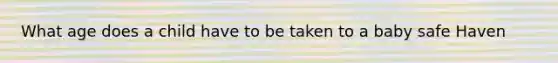 What age does a child have to be taken to a baby safe Haven