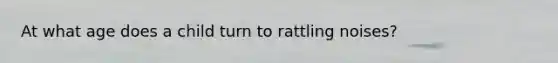 At what age does a child turn to rattling noises?