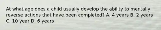 At what age does a child usually develop the ability to mentally reverse actions that have been completed? A. 4 years B. 2 years C. 10 year D. 6 years