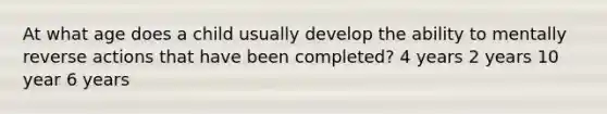 At what age does a child usually develop the ability to mentally reverse actions that have been completed? 4 years 2 years 10 year 6 years