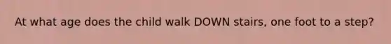 At what age does the child walk DOWN stairs, one foot to a step?