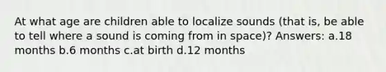 At what age are children able to localize sounds (that is, be able to tell where a sound is coming from in space)? Answers: a.18 months b.6 months c.at birth d.12 months