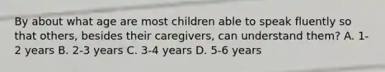 By about what age are most children able to speak fluently so that others, besides their caregivers, can understand them? A. 1-2 years B. 2-3 years C. 3-4 years D. 5-6 years