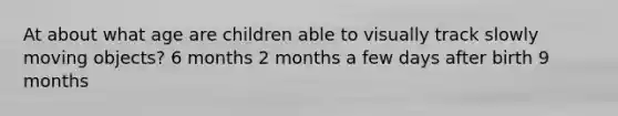 At about what age are children able to visually track slowly moving objects? 6 months 2 months a few days after birth 9 months