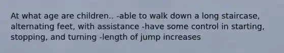 At what age are children.. -able to walk down a long staircase, alternating feet, with assistance -have some control in starting, stopping, and turning -length of jump increases