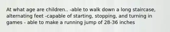 At what age are children.. -able to walk down a long staircase, alternating feet -capable of starting, stopping, and turning in games - able to make a running jump of 28-36 inches