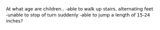 At what age are children.. -able to walk up stairs, alternating feet -unable to stop of turn suddenly -able to jump a length of 15-24 inches?