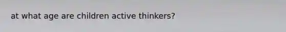 at what age are children active thinkers?