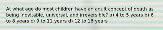 At what age do most children have an adult concept of death as being inevitable, universal, and irreversible? a) 4 to 5 years b) 6 to 8 years c) 9 to 11 years d) 12 to 16 years