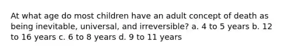 At what age do most children have an adult concept of death as being inevitable, universal, and irreversible? a. 4 to 5 years b. 12 to 16 years c. 6 to 8 years d. 9 to 11 years