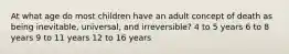 At what age do most children have an adult concept of death as being inevitable, universal, and irreversible? 4 to 5 years 6 to 8 years 9 to 11 years 12 to 16 years