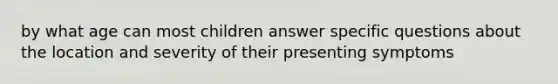 by what age can most children answer specific questions about the location and severity of their presenting symptoms