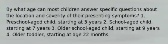 By what age can most children answer specific questions about the location and severity of their presenting symptoms? 1. Preschool-aged child, starting at 5 years 2. School-aged child, starting at 7 years 3. Older school-aged child, starting at 9 years 4. Older toddler, starting at age 22 months