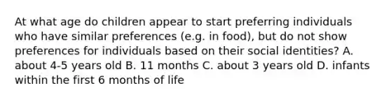 At what age do children appear to start preferring individuals who have similar preferences (e.g. in food), but do not show preferences for individuals based on their social identities? A. about 4-5 years old B. 11 months C. about 3 years old D. infants within the first 6 months of life