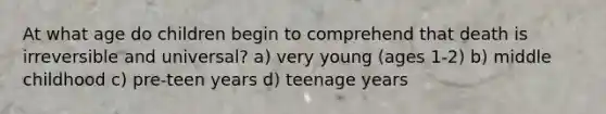 At what age do children begin to comprehend that death is irreversible and universal? a) very young (ages 1-2) b) middle childhood c) pre-teen years d) teenage years