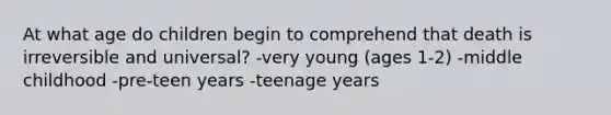 At what age do children begin to comprehend that death is irreversible and universal? -very young (ages 1-2) -middle childhood -pre-teen years -teenage years