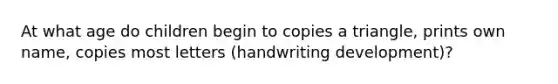 At what age do children begin to copies a triangle, prints own name, copies most letters (handwriting development)?