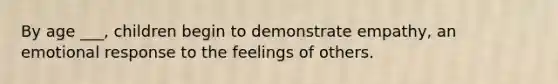 By age ___, children begin to demonstrate empathy, an emotional response to the feelings of others.