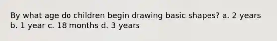 By what age do children begin drawing basic shapes? a. 2 years b. 1 year c. 18 months d. 3 years